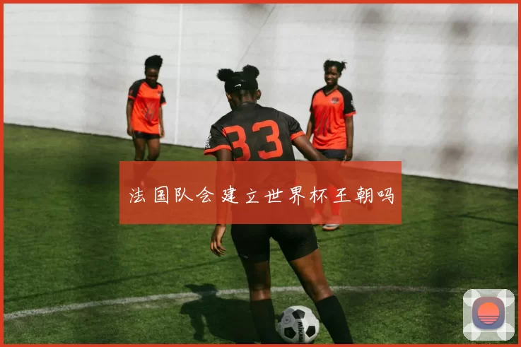 法国队会建立世界杯王朝吗